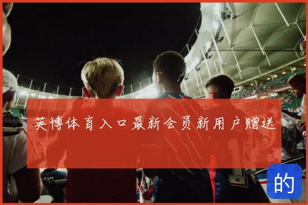 英博体育入口最新会员新用户赠送