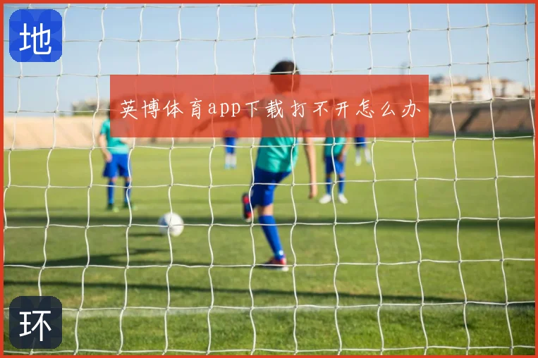 英博体育app下载打不开怎么办